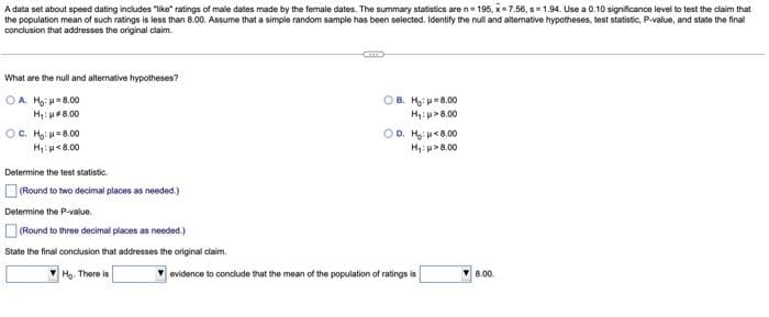 A data set about speed dating includes "like" ratings of male dates made by the female dates. The summary statistics are n=195, x 7.56, s 1.94. Use a 0.10 significance level to test the claim that
the population mean of such ratings is less than 8.00. Assume that a simple random sample has been selected. Identify the null and alternative hypotheses, test statistic, P-value, and state the final
conclusion that addresses the original claim.
CETTE
What are the null and alternative hypotheses?
OA. Ho: 8.00
OB. H:
8.00
8.00
H₁: 8.00
H₁:
OC. H: 8.00
H₁: 8.00
OD. H: 8.00
H₁:p> 8.00
Determine the test statistic.
(Round to two decimal places as needed.)
Determine the P-value.
(Round to three decimal places as needed.)
State the final conclusion that addresses the original claim.
Ho. There is
evidence to conclude that the mean of the population of ratings is
8.00