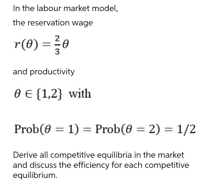 In the labour market model,
the reservation wage
r(0) = 3/10
and productivity
0 € {1,2} with
Prob(0 = 1) = Prob(0 = 2) = 1/2
Derive all competitive equilibria in the market
and discuss the efficiency for each competitive
equilibrium.