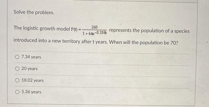 Solve the problem.
260
The logistic growth model P(t) -
represents the population of a species
1+ 64e-0.15
introduced into a new territory after t years. When will the population be 70?
O 7.34 years
O 20 years
O 18.02 years
O 5.36 years
