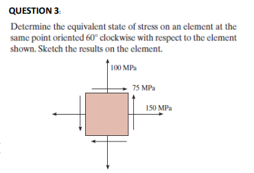 QUESTION 3:
Determine the equivalent state of stress on an element at the
same point oriented 60° clockwise with respect to the element
shown. Sketch the results on the element.
100 MPa
75 MPa
150 MPa
