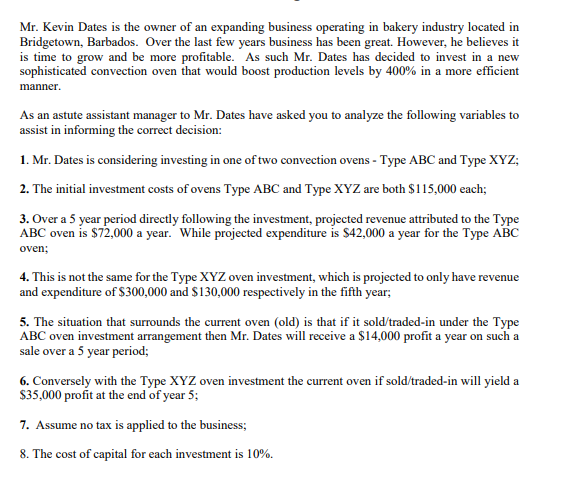 Mr. Kevin Dates is the owner of an expanding business operating in bakery industry located in
Bridgetown, Barbados. Over the last few years business has been great. However, he believes it
is time to grow and be more profitable. As such Mr. Dates has decided to invest in a new
sophisticated convection oven that would boost production levels by 400% in a more efficient
manner.
As an astute assistant manager to Mr. Dates have asked you to analyze the following variables to
assist in informing the correct decision:
1. Mr. Dates is considering investing in one of two convection ovens - Type ABC and Type XYZ;
2. The initial investment costs of ovens Type ABC and Type XYZ are both $115,000 each;
3. Over a 5 year period directly following the investment, projected revenue attributed to the Type
ABC oven is $72,000 a year. While projected expenditure is $42,000 a year for the Type ABC
oven;
4. This is not the same for the Type XYZ oven investment, which is projected to only have revenue
and expenditure of $300,000 and $130,000 respectively in the fifth year;
5. The situation that surrounds the current oven (old) is that if it sold/traded-in under the Type
ABC oven investment arrangement then Mr. Dates will receive a $14,000 profit a year on such a
sale over a 5 year period;
6. Conversely with the Type XYZ oven investment the current oven if sold/traded-in will yield a
$35,000 profit at the end of year 5;
7. Assume no tax is applied to the business;
8. The cost of capital for each investment is 10%.