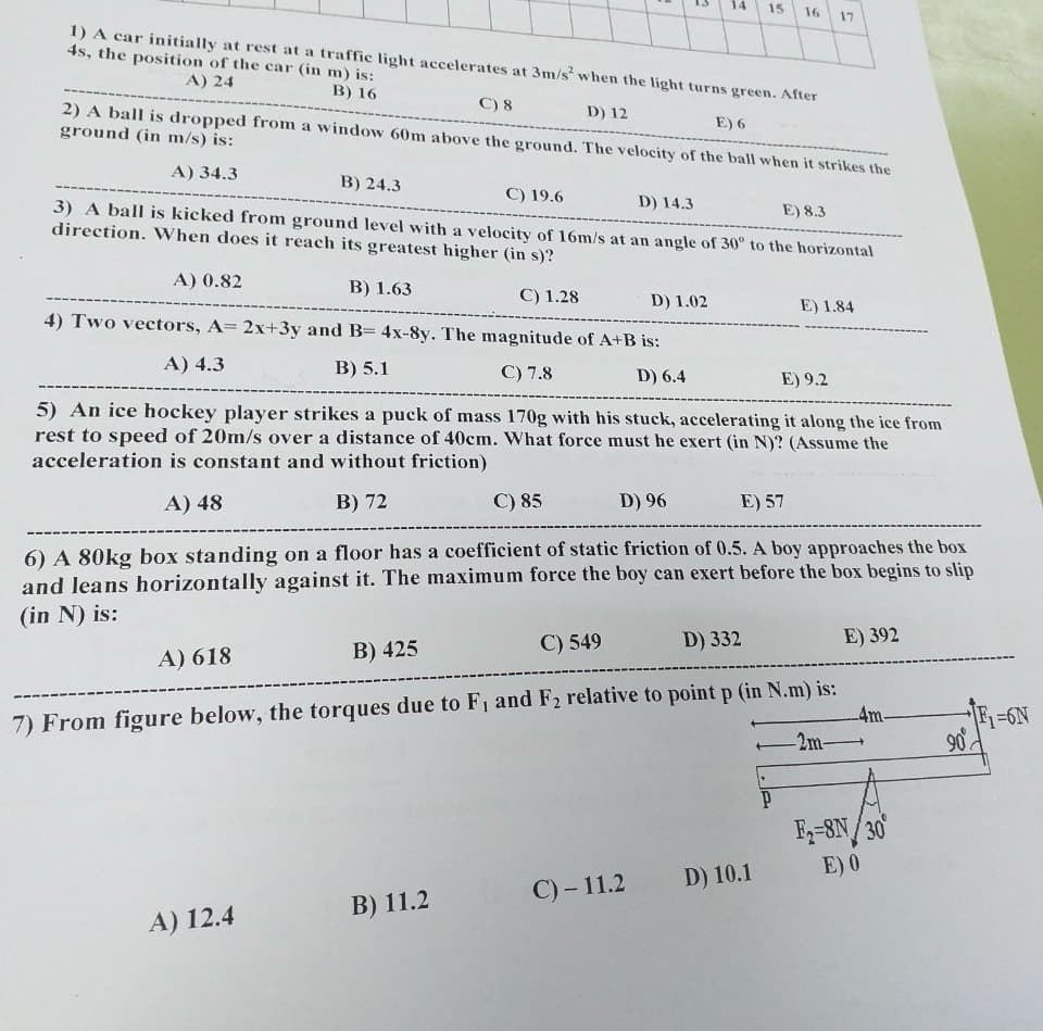 14
15
16
17
1) A car initially at rest at a traffic light accelerates at 3m/s when the light turns green. After
4s, the position of the car (in m) is:
A) 24
B) 16
C) 8
2) A ball is dropped from a window 60m above the ground. The velocity of the ball when it strikes the
ground (in m/s) is:
D) 12
E) 6
A) 34.3
В) 24.3
C) 19.6
D) 14.3
3) A ball is kicked from ground level with a velocity of 16m/s at an angle of 30° to the horizontal
direction. When does it reach its greatest higher (in s)?
E) 8.3
A) 0.82
B) 1.63
C) 1.28
D) 1.02
E) 1.84
4) Two vectors, A= 2x+3y and B= 4x-8y. The magnitude of A+B is:
A) 4.3
B) 5.1
C) 7.8
D) 6.4
E) 9.2
5) An ice hockey player strikes a puck of mass 170g with his stuck, accelerating it along the ice from
rest to speed of 20m/s over a distance of 40cm. What force must he exert (in N)? (Assume the
acceleration is constant and without friction)
A) 48
B) 72
С) 85
D) 96
E) 57
6) A 80kg box standing on a floor has a coefficient of static friction of 0.5. A boy approaches the box
and leans horizontally against it. The maximum force the boy can exert before the box begins to slip
(in N) is:
C) 549
D) 332
E) 392
A) 618
B) 425
7) From figure below, the torques due to F1 and F2 relative to point p (in N.m) is:
4m-
2m-
F1=6N
F-8N/30
E) 0
D) 10.1
C) - 11.2
В) 11.2
A) 12.4
