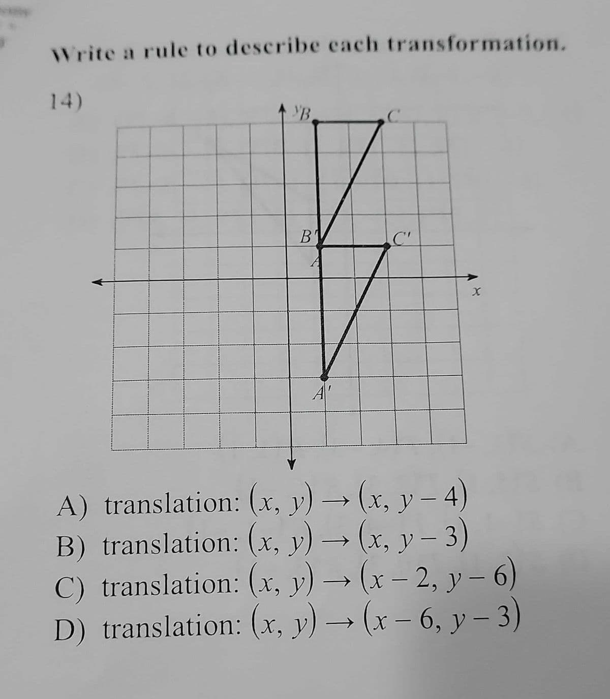 Write a rule to describe each transformation.
14)
УВ
B'
C'
A'
A) translation: (x, y) → (x, y – 4)
B) translation: (x, y) → (x, y – 3)
C) translation: (x, y) → (x – 2, y – 6)
D) translation: (x, y) → (x – 6, y – 3)
|
|
