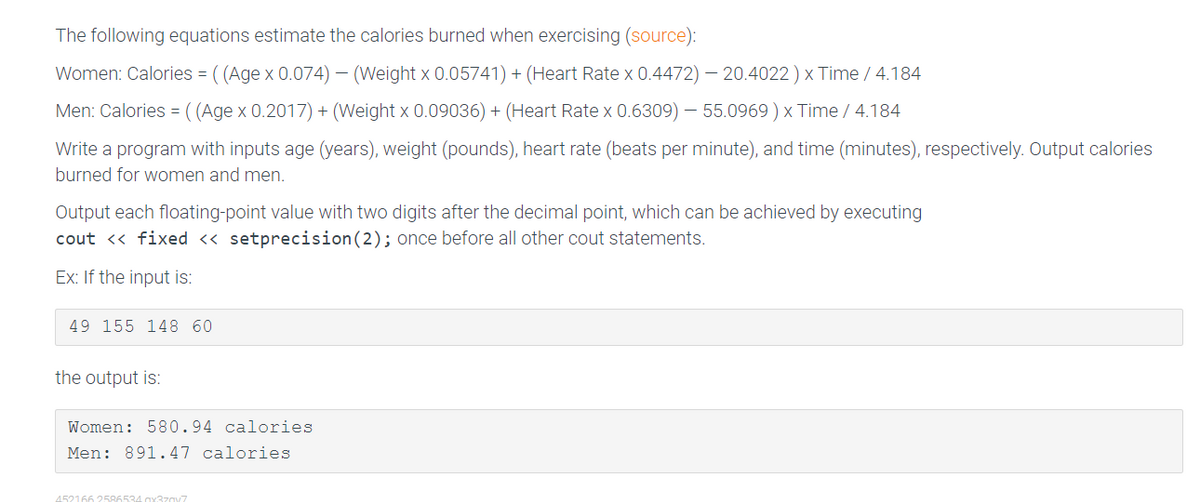 The following equations estimate the calories burned when exercising (source):
Women: Calories = ((Age x 0.074) - (Weight x 0.05741) + (Heart Rate x 0.4472) - 20.4022 ) x Time / 4.184
Men: Calories = ((Age x 0.2017) + (Weight x 0.09036) + (Heart Rate x 0.6309) - 55.0969) x Time / 4.184
Write a program with inputs age (years), weight (pounds), heart rate (beats per minute), and time (minutes), respectively. Output calories
burned for women and men.
Output each floating-point value with two digits after the decimal point, which can be achieved by executing
cout << fixed << setprecision (2); once before all other cout statements.
Ex: If the input is:
49 155 148 60
the output is:
Women: 580.94 calories
Men: 891.47 calories
452166 2586534 x3zav7