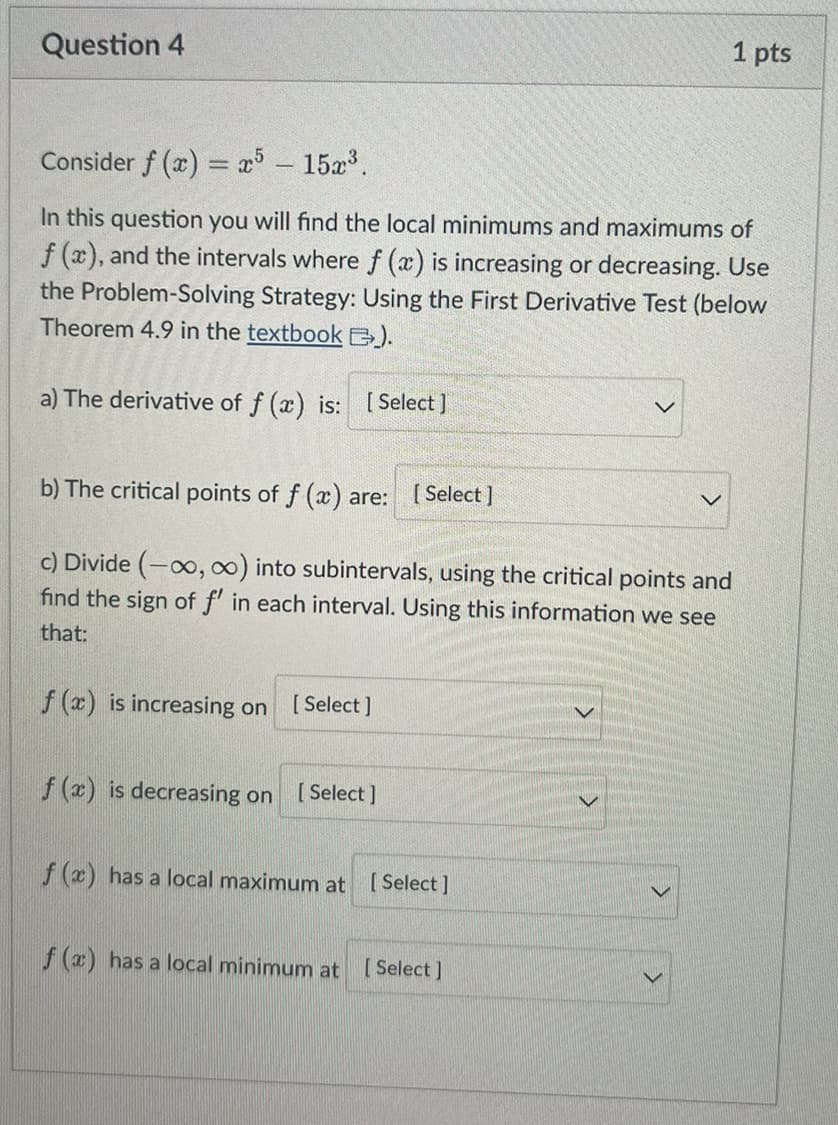 Question 4
Consider f(x) = x5 - 15x³.
In this question you will find the local minimums and maximums of
f(x), and the intervals where f(x) is increasing or decreasing. Use
the Problem-Solving Strategy: Using the First Derivative Test (below
Theorem 4.9 in the textbook ).
a) The derivative of f (x) is: [Select]
b) The critical points of f (x) are: [Select]
c) Divide (-∞, ∞) into subintervals, using the critical points and
find the sign of f' in each interval. Using this information we see
that:
f (x) is increasing on [Select]
f (x) is decreasing on [Select]
1 pts
f (x) has a local maximum at [Select]
f (x) has a local minimum at [Select]