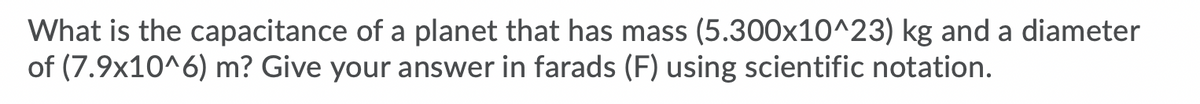 What is the capacitance of a planet that has mass (5.300x10^23) kg and a diameter
of (7.9x10^6) m? Give your answer in farads (F) using scientific notation.
