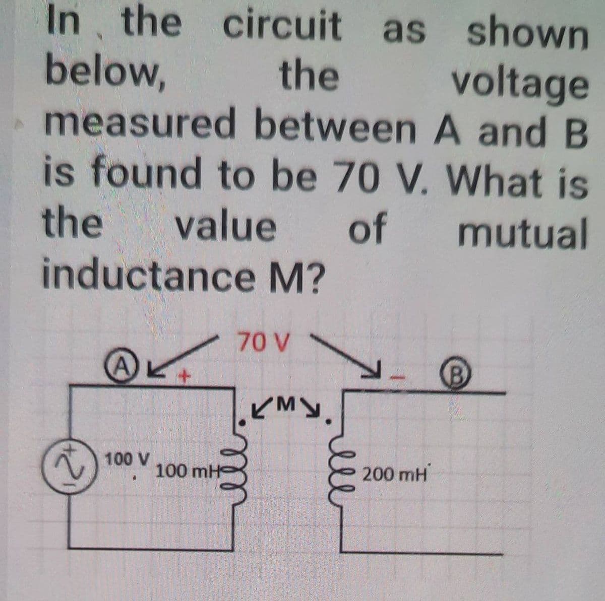 In, the circuit as shown
below,
measured between A and B
is found to be 70 V. What is
the
voltage
the
value
of
mutual
inductance M?
70 V
100 V
100 mH
200 mH
ll
