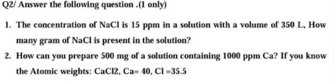 Q2/ Answer the following question .(1 only)
1. The concentration of NaCl is 15 ppm in a solution with a volume of 350 L, How
many gram of NaCl is present in the solution?
2. How can you prepare 500 mg of a solution containing 1000 ppm Ca? If you know
the Atomic weights: CaCl2, Ca= 40, Cl =35.5
