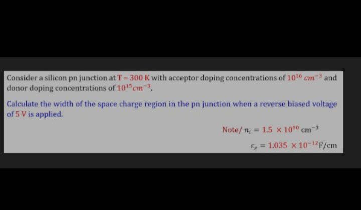 Consider a silicon pn junction at T = 300 K with acceptor doping concentrations of 10t6 cm3 and
donor doping concentrations of 101 cm.
Calculate the width of the space charge region in the pn junction when a reverse biased voltage
of 5 V is applied.
Note/ n = 1.5 x 1010 cm-3
& = 1.035 x 10-12F/cm
