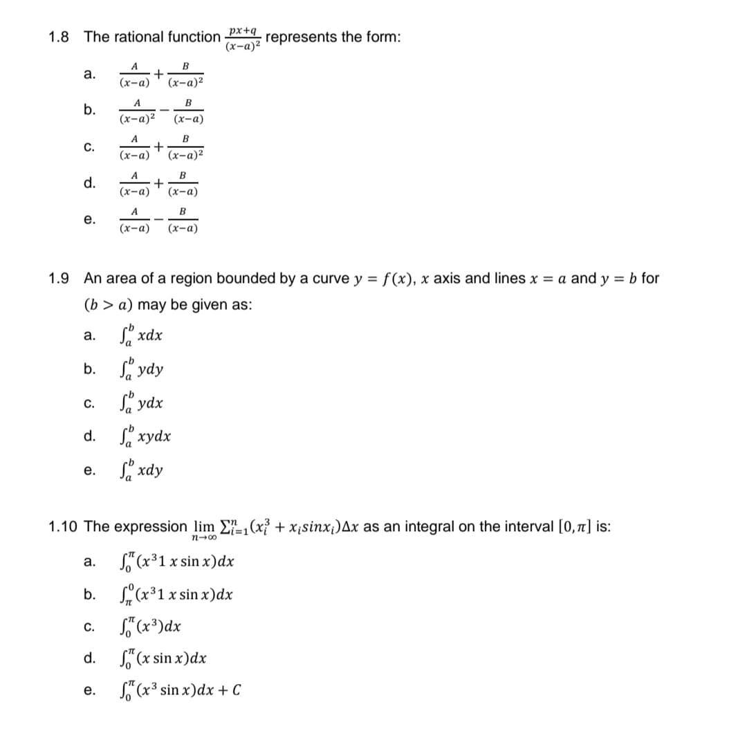 1.8 The rational function px+q represents the form:
(x-a)²
A
a.
(x-a)
(x-a)2
A.
B
b.
(х-а)2
(x-a)
B
+
(х-а)
A
C.
(x-a)2
A
B
d.
(х-а)
(х-а)
A.
B
е.
(х-а)
(х-а)
1.9 An area of a region bounded by a curve y = f (x), x axis and lines x = a and y = b for
(b > a) may be given as:
а. хах
b. S ydy
S ydx
C.
d. S xydx
Si xdy
е.
1.10 The expression lim E-,(x² + x¡sinx¡)Ax as an integral on the interval [0, 7] is:
=D1
n-00
S" (x³1 x sin x)dx
(x*1x sin x)dx
а.
b.
C.
d.
So (x sin x)dx
S"(x³ sin x)dx + C
е.
