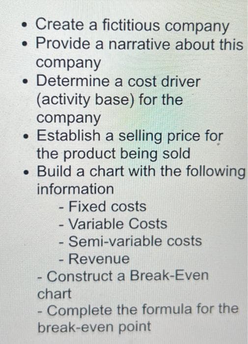 • Create a fictitious company
Provide
a narrative about this
company
. Determine a cost driver
(activity base) for the
company
• Establish a selling price for
the product being sold
• Build a chart with the following
information
- Fixed costs
- Variable Costs
- Semi-variable costs
Revenue
- Construct a Break-Even
-
chart
-
- Complete the formula for the
break-even point