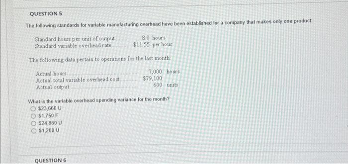 QUESTION S
The following standards for variable manufacturing overhead have been established for a company that makes only one product
Standard hours per unit of output
Standard variable overhead rate
8.0 hours
$11.55 per hour
The following data pertain to operations for the last month
Actual hours.
Actual total variable overhead cost.
Actual output.
7,000 hours
QUESTION 6
$79,100
600 units
What is the variable overhead spending variance for the month?
$23,660 U
$1,750 F
$24,860 U
$1,200 U