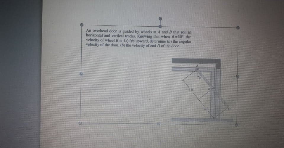 An overhead door is guided by wheels at A and B that roll in
horizontal and vertical tracks. Knowing that when e=50° the
velocity of wheel B is 1.0 fus upward, determine (a) the angular
velocity of the door, (b) the velocity of end D of the door.
