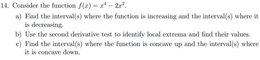 14. Consider the function f(x) = xª – 2x?.
a) Find the interval(s) where the function is increasing and the interval(s) where it
is decreasing.
b) Use the second derivative test to identify local extrema and find their values.
c) Find the interval(s) where the function is concave up and the interval(s) where
it is concave down.
