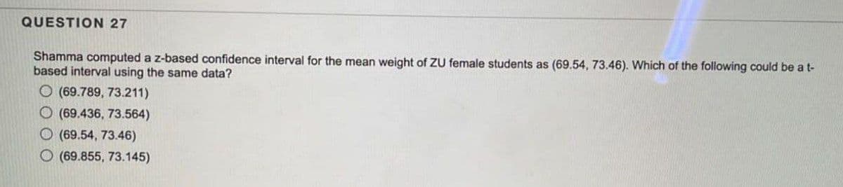 QUESTION 27
Shamma computed a z-based confidence interval for the mean weight of ZU female students as (69.54, 73.46). Which of the following could be a t-
based interval using the same data?
O (69.789, 73.211)
O (69.436, 73.564)
O (69.54, 73.46)
O (69.855, 73.145)