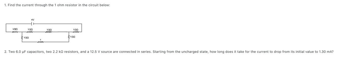 1. Find the current through the 1 ohm resistor in the circuit below:
1/30
www
4V
1/3Q
1/302
1/30
www
1/302
www
1/302
2. Two 6.0 μF capacitors, two 2.2 k resistors, and a 12.5 V source are connected in series. Starting from the uncharged state, how long does it take for the current to drop from its initial value to 1.30 mA?
