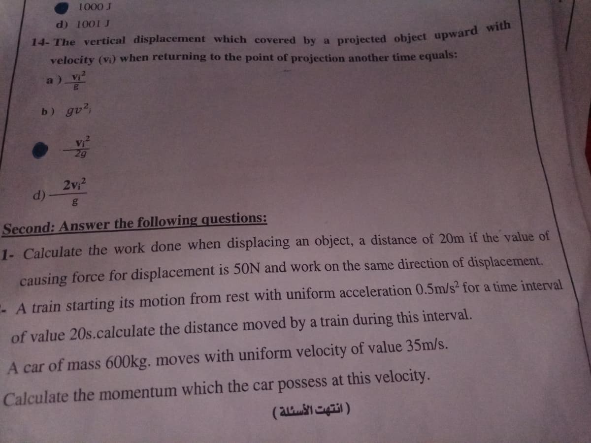 1000 J
d) 1001 J
14- The vertical displacement which covered by a projected object upwara
velocity (vi) when returning to the point of projection another time equals:
a)
b) gv2,
Vi
29
2v?
d)
Second: Answer the following questions:
1- Calculate the work done when displacing an object, a distance of 20m if the value of
causing force for displacement is 50N and work on the same direction of displacement.
-A train starting its motion from rest with uniform acceleration 0.5m/s2 for a time interval
of value 20s.calculate the distance moved by a train during this interval.
A car of mass 600kg. moves with uniform velocity of value 35m/s.
Calculate the momentum which the car possess at this velocity.
(a )
