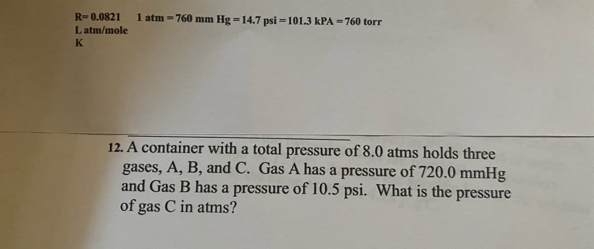 R=0.0821
1 atm = 760 mm Hg =14.7 psi = 101.3 kPA = 760 torr
L atm/mole
K
12. A container with a total pressure of 8.0 atms holds three
gases, A, B, and C. Gas A has a pressure of 720.0 mmHg
and Gas B has a pressure of 10.5 psi. What is the pressure
of gas C in atms?
