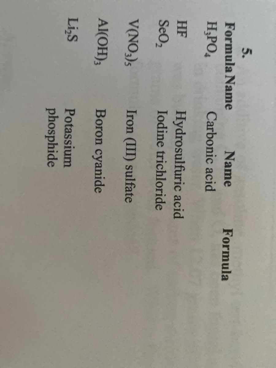 5.
Formula Name
Name
Formula
H;PO4
Carbonic acid
HF
Hydrosulfuric acid
SeO2
Iodine trichloride
V(NO,)s Iron (III) sulfate
Al(OH);
Boron cyanide
Li,S
Potassium
phosphide
