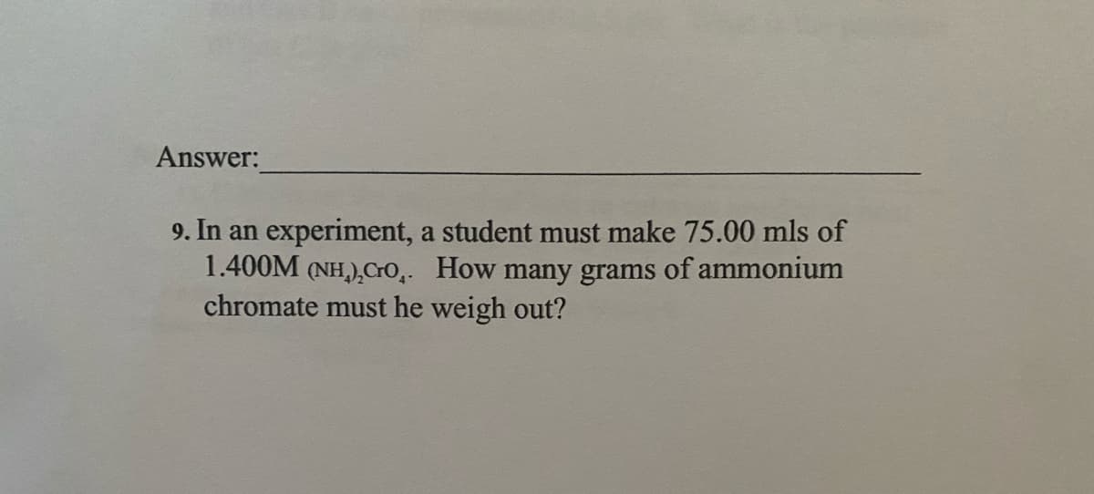 Answer:
9. In an experiment, a student must make 75.00 mls of
1.400M (NH,),Cro,. How many grams of ammonium
chromate must he weigh out?
