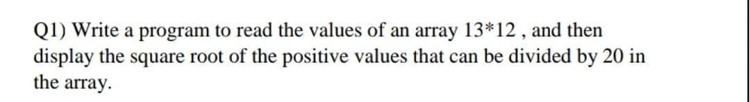 Q1) Write a program to read the values of an array 13*12 , and then
display the square root of the positive values that can be divided by 20 in
the array.
