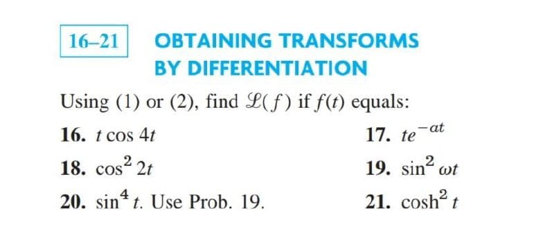 16-21
OBTAINING TRANSFORMS
BY DIFFERENTIATION
Using (1) or (2), find L(f) if f(t) equals:
16. t cos 4t
17. te-at
18. cos? 2t
19. sin wt
4
20. sin* t. Use Prob. 19.
21. cosh t
