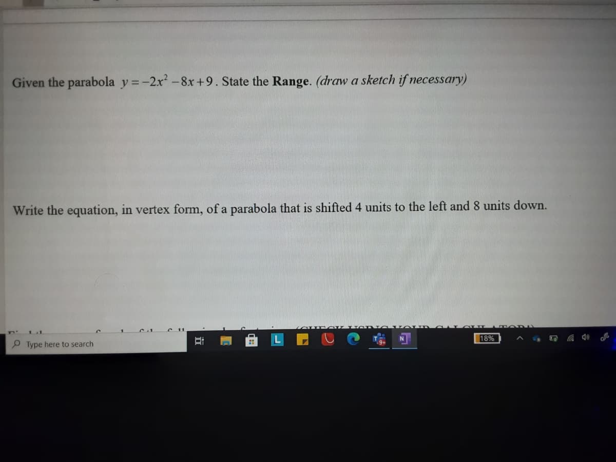 Given the parabola y =-2x-8x+9. State the Range. (draw a sketch if necessary)
Write the equation, in vertex form, of a parabola that is shifted 4 units to the left and 8 units down.
18%
P Type here to search
