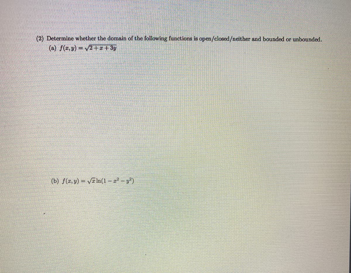 (2) Determine whether the domain of the following functions is open/closed/neither and bounded or unbounded.
(a) f(x, y) = V2+x + 3y
%3D
(b) ƒ(x, y) = VTIn(1 – a² – y²)
