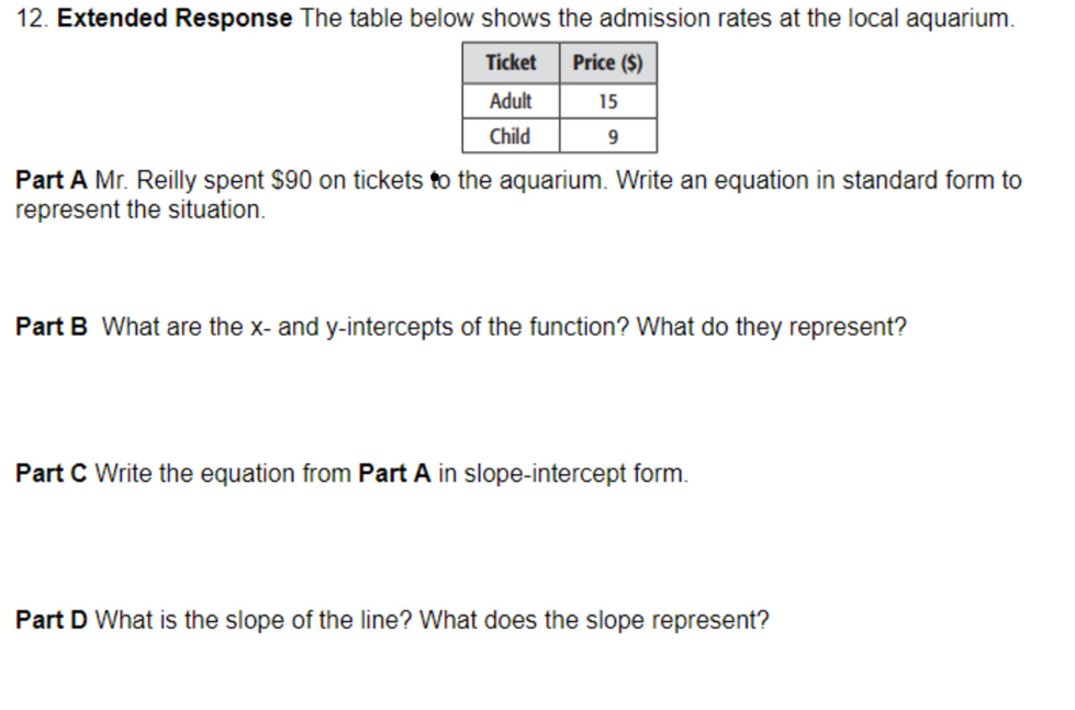 12. Extended Response The table below shows the admission rates at the local aquarium.
Ticket
Price ($)
Adult
15
Child
Part A Mr. Reilly spent $90 on tickets to the aquarium. Write an equation in standard form to
represent the situation.
Part B What are the x- and y-intercepts of the function? What do they represent?
Part C Write the equation from Part A in slope-intercept form.
Part D What is the slope of the line? What does the slope represent?
