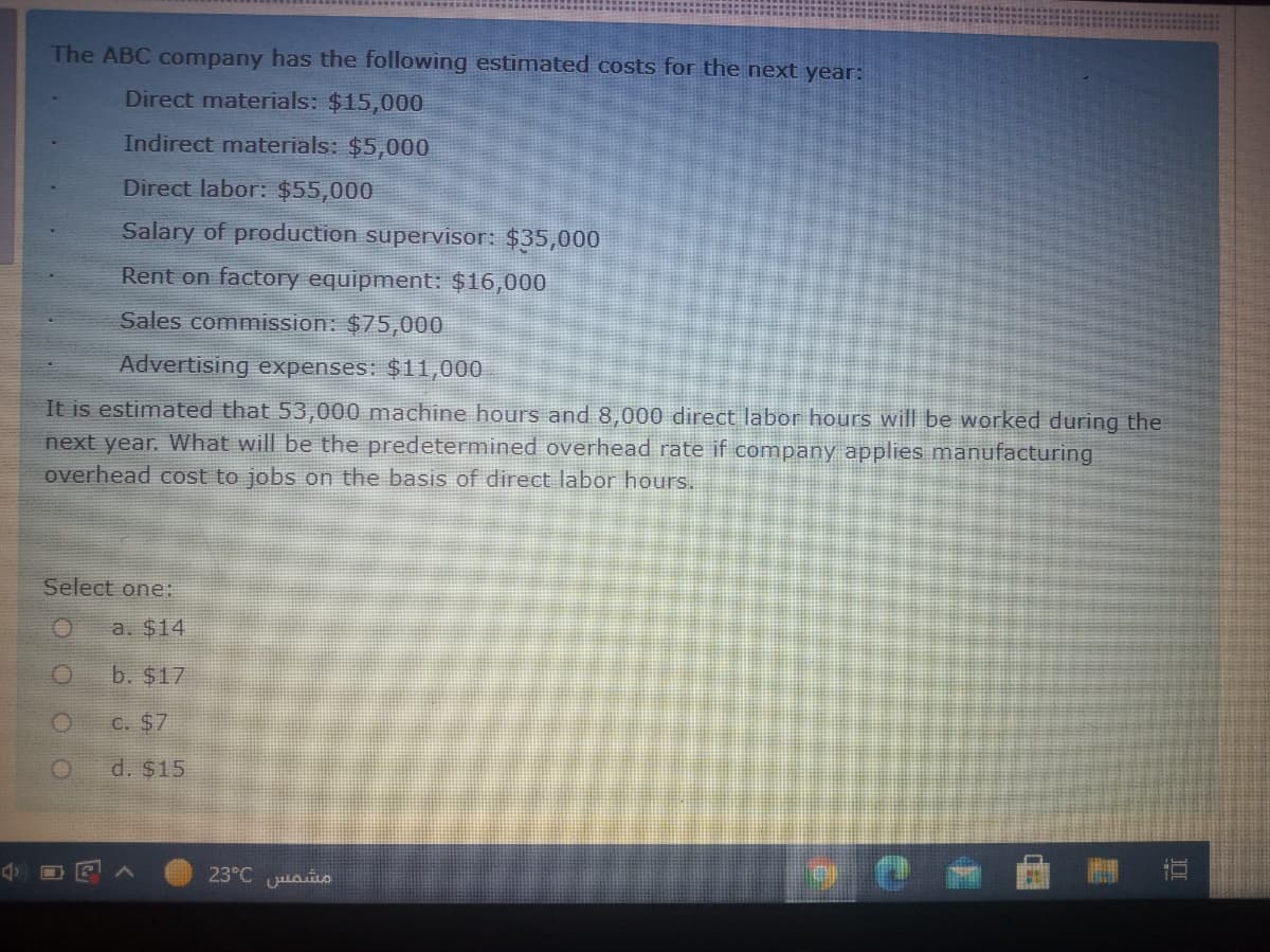 The ABC company has the following estimated costs for the next year:
Direct materials: $15,000
Indirect materials: $5,000
Direct labor: $55,000
Salary of production supervisor: $35,000
Rent on factory equipment: $16,000
Sales commission: $75,000
Advertising expenses: $11,000
It is estimated that 53,000 machine hours and 8,000 direct labor hours will be worked during the
next year. What will be the predetermined overhead rate if company applies manufacturing
overhead cost to jobs on the basis of direct labor hours.
Select one:
a. $14
b. $17
C. $7
d. $15
23°C uao
