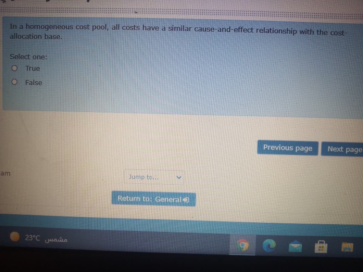 In a homogeneous cost pool, all costs have a similar cause-and-effect relationship with the cost-
allocation base.
Select one:
O True
O False
Previous page
Next page
cam
Jump to...
Return to: General
23°C aio
