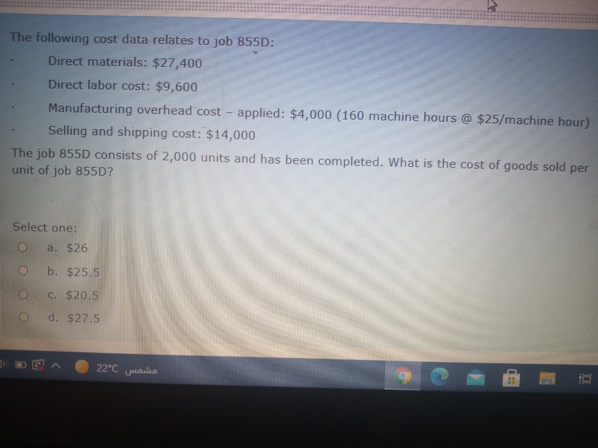 The following cost data relates to job 855D:
Direct materials: $27,400
Direct labor cost: $9,600
Manufacturing overhead cost - applied: $4,000 (160 machine hours @ $25/machine hour)
Selling and shipping cost: $14,000
The job 855D consists of 2,000 units and has been completed. What is the cost of goods sold per
unit of job 855D?
Select one:
a. $26
b. $25.5
c. S20.5
d. $27.5
22°C uai
