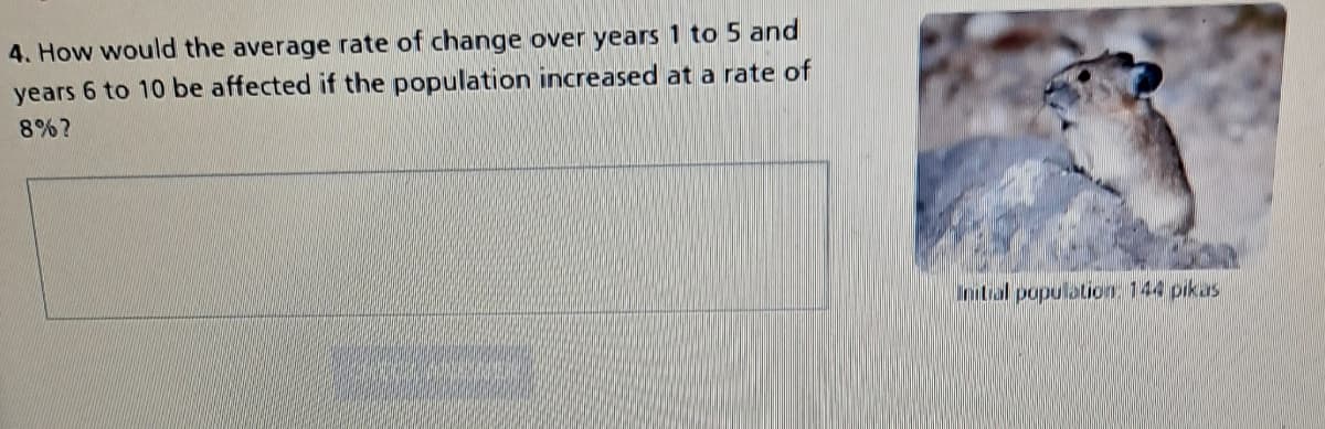 4. How would the average rate of change over years 1 to 5 and
years 6 to 10 be affected if the population increased at a rate of
8%?
Initial population: 144 pikas