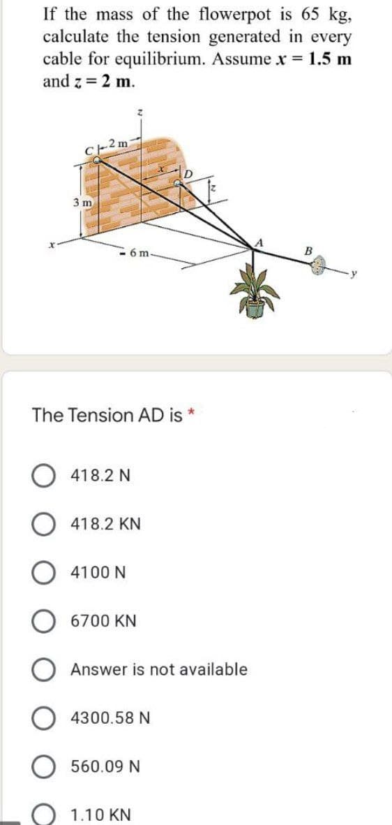 If the mass of the flowerpot is 65 kg,
calculate the tension generated in every
cable for equilibrium. Assume x = 1.5 m
and z = 2 m.
-2 m
3 m
B
The Tension AD is
O 418.2 N
O 418.2 KN
4100 N
6700 KN
Answer is not available
4300.58 N
560.09 N
1.10 KN
