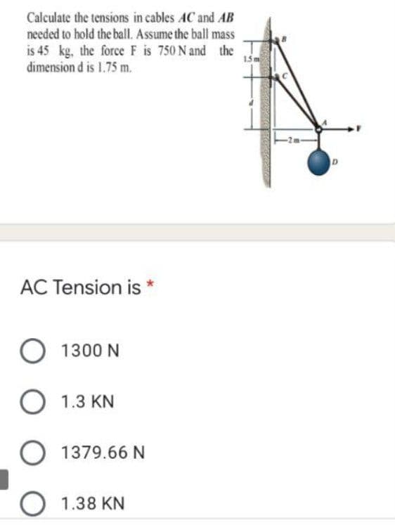 Calculate the tensions in cables AC and AB
needed to hold the ball. Assume the ball mass
is 45 kg, the force F is 750 N and the
dimension d is 1.75 m.
15m
AC Tension is
O 1300 N
O 1.3 KN
O 1379.66 N
O 1.38 KN
