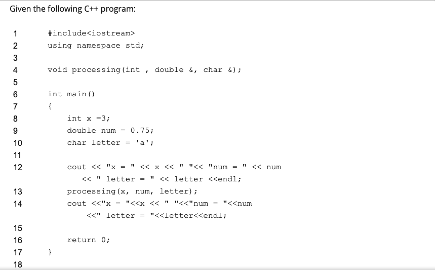 Given the following C++ program:
1
#include<iostream>
using namespace std;
3
4
void processing (int , double &, char &);
int main ()
7
{
8
int x =3;
9.
double num
0.75;
10
char letter
'a';
11
12
cout << "x = " << x << " "<< "num
<< num
<< " letter
<« letter <<endl;
=
processing (x, num, letter);
= "<<x << " "<<"num
13
14
cout <<"x
"<<num
%3D
<<" letter
"<<letter<<endl;
15
16
return 0;
17
}
18
2.
