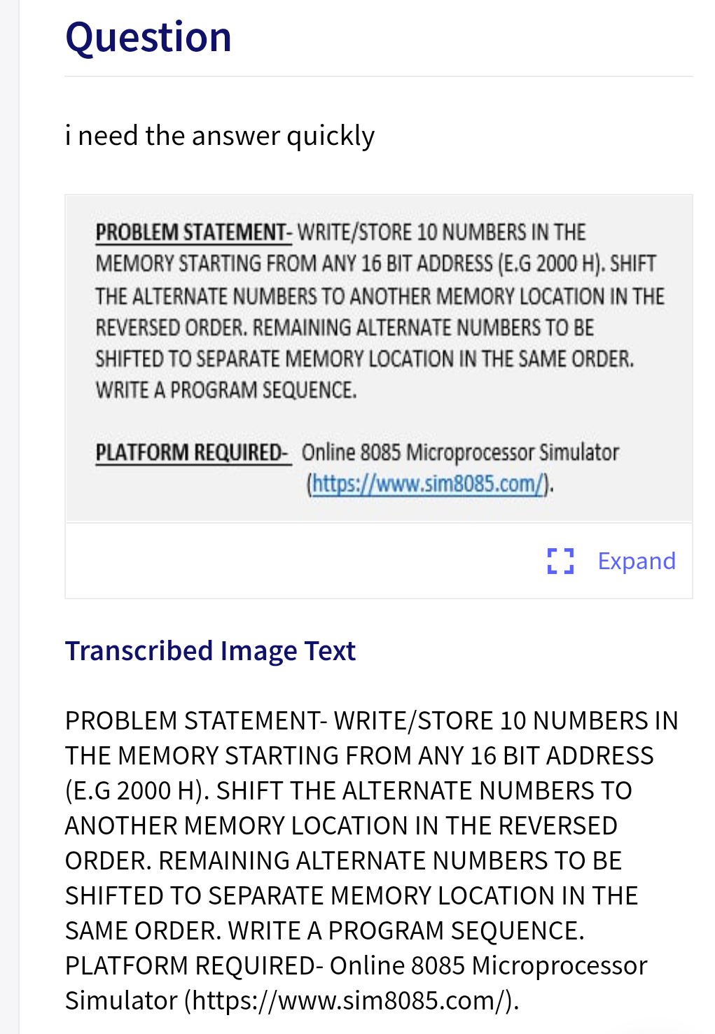 Question
i need the answer quickly
PROBLEM STATEMENT- WRITE/STORE 10 NUMBERS IN THE
MEMORY STARTING FROM ANY 16 BIT ADDRESS (E.G 2000 H). SHIFT
THE ALTERNATE NUMBERS TO ANOTHER MEMORY LOCATION IN THE
REVERSED ORDER. REMAINING ALTERNATE NUMBERS TO BE
SHIFTED TO SEPARATE MEMORY LOCATION IN THE SAME ORDER.
WRITE A PROGRAM SEQUENCE.
PLATFORM REQUIRED- Online 8085 Microprocessor Simulator
(https://www.sim8085.com/).
) Expand
Transcribed Image Text
PROBLEM STATEMENT- WRITE/STORE 10 NUMBERS IN
THE MEMORY STARTING FROM ANY 16 BIT ADDRESS
(E.G 2000 H). SHIFT THE ALTERNATE NUMBERS TO
ANOTHER MEMORY LOCATION IN THE REVERSED
ORDER. REMAINING ALTERNATE NUMBERS TO BE
SHIFTED TO SEPARATE MEMORY LOCATION IN THE
SAME ORDER. WRITE A PROGRAM SEQUENCE.
PLATFORM REQUIRED- Online 8085 Microprocessor
Simulator (https://www.sim8085.com/).
