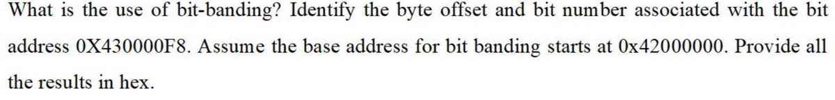 What is the use of bit-banding? Identify the byte offset and bit number associated with the bit
address 0X430000F8. Assume the base address for bit banding starts at 0x42000000. Provide all
the results in hex.
