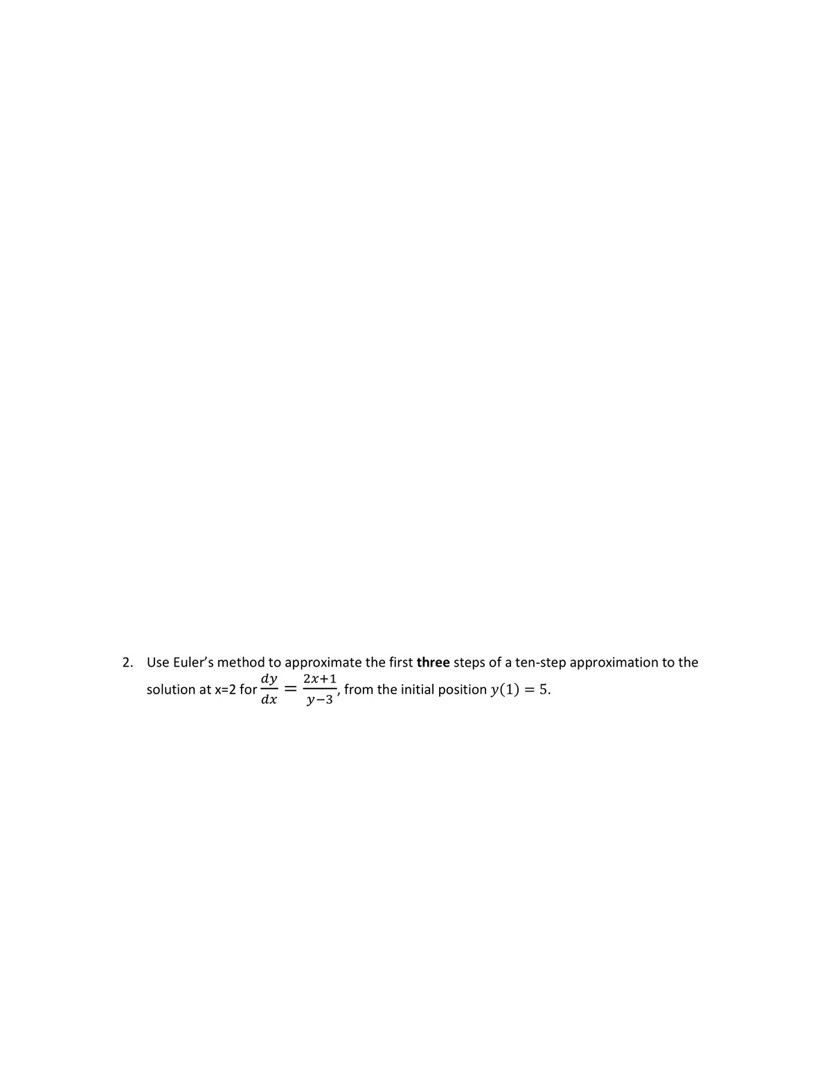 2. Use Euler's method to approximate the first **three** steps of a ten-step approximation to the solution at \( x = 2 \) for 

\[
\frac{dy}{dx} = \frac{2x+1}{y-3}
\] 

from the initial position \( y(1) = 5 \).