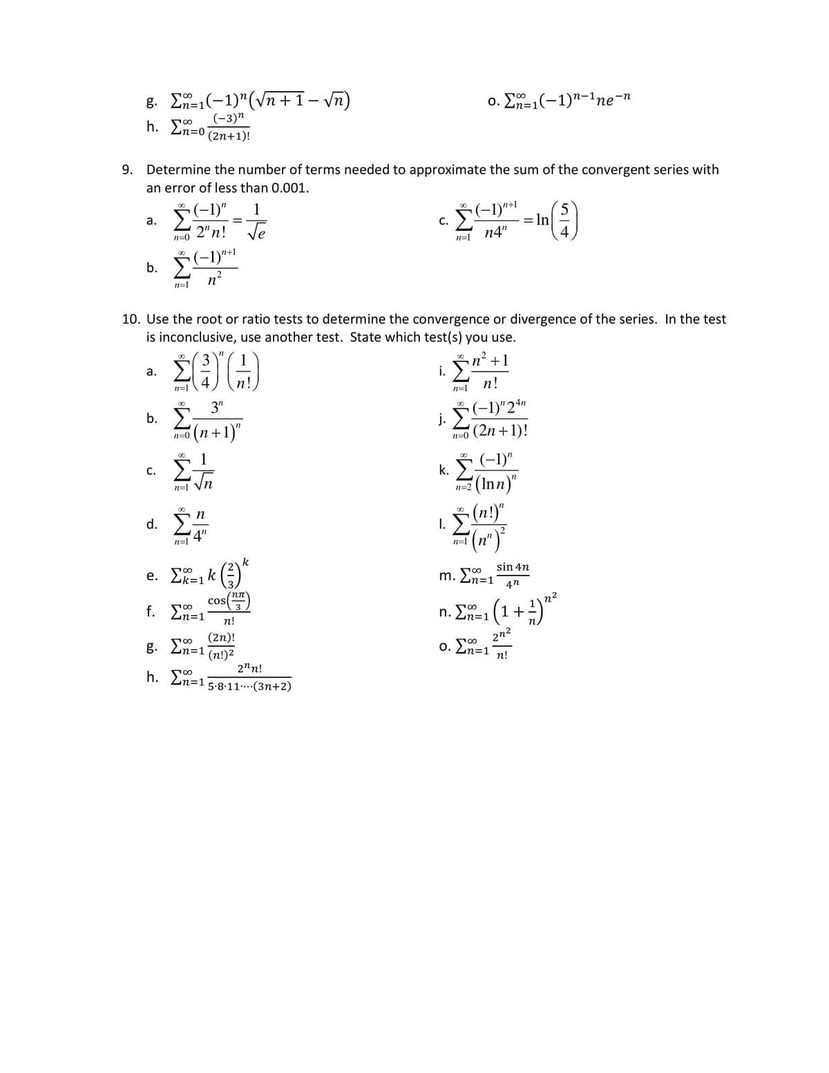 9.
g. Σ=1(−1)"(Vn+1-vn)
h. Σ=o
a.
Determine the number of terms needed to approximate the sum of the convergent series with
an error of less than 0.001.
n=0
a.
C.
n+1
b. Σ(1)"Η
η
n=1
n=1
n=0
(-3)^
(2n+1)!
(-1)" 1
2"n!
n=1
ΣΤ
n=l
3"
(n+1)"
η
4"
=
10. Use the root or ratio tests to determine the convergence or divergence of the series. In the test
is inconclusive, use another test. State which test(s) you use.
ΣΕΙΡ
g. Σ=1
h. Σ=1
e. Σ=1k(3)
f. Σ=1
cos
√e
ηπ
3
n!
(2η)!
(n!)2
k
C.
2ηη!
5.8.11 (3n+2)
i.
j.
n=1
|.
n=1
n=0
ο. Σ=1(−1)n-1ne-n
∞
κ. Σ
(−1)n+¹
n4"
n=1
(−1)"
n=2(Inn)"
n’ +1
η
n!
(-1)"
24n
' (2n + 1)!
(n!)"
(η)
-
8
m. Ln=1
In
sin 4η
4η
( ( 1 + ² ) ¹²
η
2η2
n!
n. Σ=1
ο. Σ=1
5