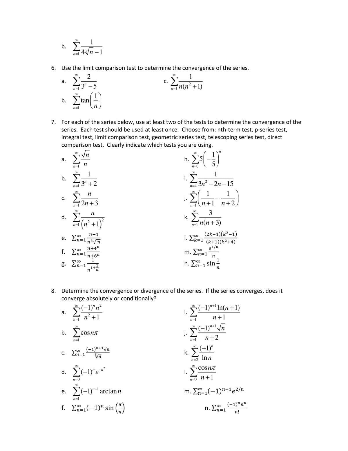 b.
a.
6.
Use the limit comparison test to determine the convergence of the series.
2
¹3"-5
b.
a.
b.
C.
d.
n=1
00
a.
b.
74√/1²-²
n=1
∞0
7. For each of the series below, use at least two of the tests to determine the convergence of the
series. Each test should be used at least once. Choose from: nth-term test, p-series test,
integral test, limit comparison test, geometric series test, telescoping series test, direct
comparison test. Clearly indicate which tests you are using.
Σ(-3)
n=0
n=1
L√n
n
18 IMS IM8
n=1
00
tan
e. Σ=1
f. Σn=1
g. Σ=1
n=1
1
¹3" +2
n=1 n² +
∞
n
'2n + 3
00
Ic
n=1
n
∞
c. Σ=1
n=0
n
² + 1)²
n-1
n² √√n
n+4n
n=1
n+6n
1
1+=
n n
COSNT
d. Σ(-1)"e-n²
(−1)n+1 √n
Vn
C.
\n+
e. Σ(-1)"+¹ arctan n
f. Σ=1(-1)" sin
1
n=n(n² +1)
h.
i.
j.
k.
8. Determine the convergence or divergence of the series. If the series converges, does it
converge absolutely or conditionally?
(−1)″ n²
n² +1
00
i.
j.
n=4
Σ
n=1\n+1
00
n=1
I.
I.E=1
m. 2n=1
Σ=
1
3n²-2n-15
100
n. Σn=₁ sin
WW
1
n=1
3
n(n+3)
n=0
(2k-1)(k²-1)
(k+1)(k²+4)
e1/n
n
(−1)n+¹
n=1
k. † (-1)"
In n
n=2
1
n+2
1
n
n+¹ In(n+1)
·
COSNT
n+1
n+1
(−1)¹+¹ √√n
n+2
m. Σã=₁(−1)n-¹e²/n
n. Σ=1
(-1)^nn
n!