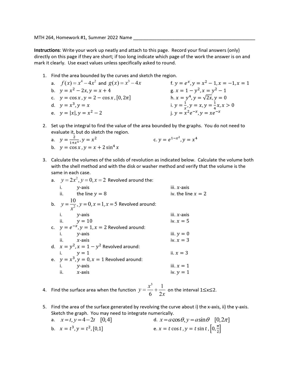 MTH 264, Homework #1, Summer 2022 Name
Instructions: Write your work up neatly and attach to this page. Record your final answers (only)
directly on this page if they are short; if too long indicate which page of the work the answer is on and
mark it clearly. Use exact values unless specifically asked to round.
1.
Find the area bounded by the curves and sketch the region.
a. f(x)=x² - 4x² and g(x)=x² - 4x
b.
y = x² - 2x, y = x +4
c. y = cos x, y = 2
d. y = x³, y = x
e. y = |x|, y = x² - 2
cos x, [0, 2π]
2. Set up the integral to find the value of the area bounded by the graphs. You do not need to
evaluate it, but do sketch the region.
a.
y =
2
1+x4
‚y x²
=
b. y = cos x, y = x + 2 sin4 x
i.
ii.
y-axis
the line y = 8
3. Calculate the volumes of the solids of revolution as indicated below. Calculate the volume both
with the shell method and with the disk or washer method and verify that the volume is the
same in each case.
a. y=2x², y=0, x=2 Revolved around the:
10
b. y=₁y=0,₂x = 1, x = 5 Revolved around:
i.
y-axis
y = 10
ii.
c. y = ex, y = 1, x = 2 Revolved around:
i.
y-axis
x-axis
ii.
d. x = y², x = 1 - y² Revolved around:
i.
y = 1
e. y = x³, y = 0, x = 1 Revolved around:
i.
ii.
y-axis
x-axis
4. Find the surface area when the function y
=
x³
1.3
f. y = ex, y = x² − 1, x = −1, x = 1
g. x = 1 - y², x = y² - 1
h. x = y¹, y = √2x, y = 0
1
X
i.y ==, y = x, y = x, x > 0
j. y = x²e-x, y = xe-x
c. y = e¹-x²
1
, y=x4
+
6 2x
iii. x-axis
iv. the line x = 2
iii. x-axis
iv. x = 5
iii. y = 0
iv. x = 3
ii. x = 3
iii. x = 1
iv. y = 1
on the interval 1≤x≤2.
5. Find the area of the surface generated by revolving the curve about i) the x-axis, ii) the y-axis.
Sketch the graph. You may need to integrate numerically.
a. x=t, y=4-2t [0,4]
d. x = a cos 0, y = asin0 [0,2π]
b. x = t³, y = t², [0,1]
e. x = t cost, y = t sint, [0,1]