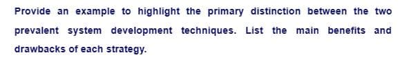 Provide an example to highlight the primary distinction between the two
prevalent system development techniques. List the main benefits and
drawbacks of each strategy.