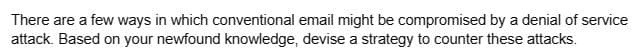 There are a few ways in which conventional email might be compromised by a denial of service
attack. Based on your newfound knowledge, devise a strategy to counter these attacks.