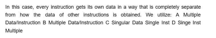 In this case, every instruction gets its own data in a way that is completely separate
from how the data of other instructions is obtained. We utilize: A Multiple
Data/Instruction B Multiple Data/Instruction C Singular Data Single Inst D Singe Inst
Multiple