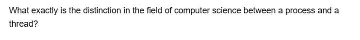 What exactly is the distinction in the field of computer science between a process and a
thread?