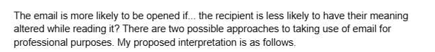 The email is more likely to be opened if... the recipient is less likely to have their meaning
altered while reading it? There are two possible approaches to taking use of email for
professional purposes. My proposed interpretation is as follows.