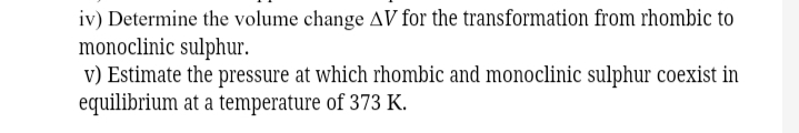 iv) Determine the volume change AV for the transformation from rhombic to
monoclinic sulphur.
v) Estimate the pressure at which rhombic and monoclinic sulphur coexist in
equilibrium at a temperature of 373 K.
