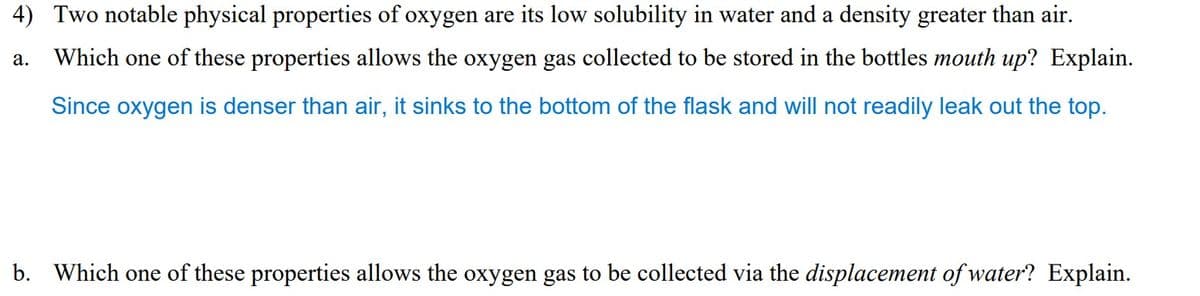 4) Two notable physical properties of oxygen are its low solubility in water and a density greater than air.
a. Which one of these properties allows the oxygen gas collected to be stored in the bottles mouth up? Explain.
Since oxygen is denser than air, it sinks to the bottom of the flask and will not readily leak out the top.
b. Which one of these properties allows the oxygen gas to be collected via the displacement of water? Explain.