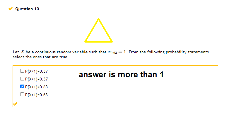 Question 10
Let X be a continuous random variable such that 20.63
select the ones that are true.
OP(X>1)=0.37
OP(X<1)-0.37
✓P(X<1)=0.63
OP(X>1)=0.63
=
1. From the following probability statements
answer is more than 1